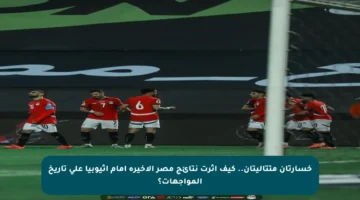 خسارتان متتاليتان.. كيف أثرت نتائج مصر الأخيرة أمام إثيوبيا على تاريخ المواجهات؟